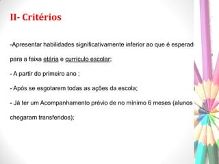 II- Critérios
-Apresentar habilidades significativamente inferior ao que é esperado
para a faixa etária e currículo escolar;
- A partir do primeiro ano ;
- Após se esgotarem todas as ações da escola;
- Já ter um Acompanhamento prévio de no mínimo 6 meses (alunos que
chegaram transferidos);
 