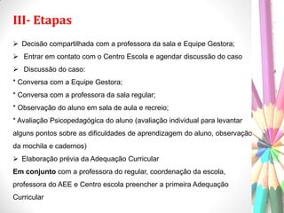 III- Etapas
 Decisão compartilhada com a professora da sala e Equipe Gestora;
 Entrar em contato com o Centro Escola e agendar discussão do caso
 Discussão do caso:
* Conversa com a Equipe Gestora;
* Conversa com a professora da sala regular;
* Observação do aluno em sala de aula e recreio;
* Avaliação Psicopedagógica do aluno (avaliação individual para levantar
alguns pontos sobre as dificuldades de aprendizagem do aluno, observação
da mochila e cadernos)
 Elaboração prévia da Adequação Curricular
Em conjunto com a professora do regular, coordenação da escola,
professora do AEE e Centro escola preencher a primeira Adequação
Curricular
 