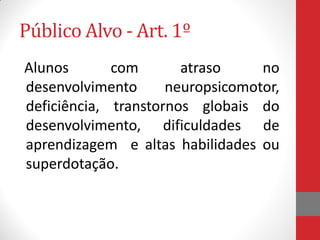 Público Alvo - Art. 1º
Alunos com atraso no
desenvolvimento neuropsicomotor,
deficiência, transtornos globais do
desenvolvimento, dificuldades de
aprendizagem e altas habilidades ou
superdotação.
 
