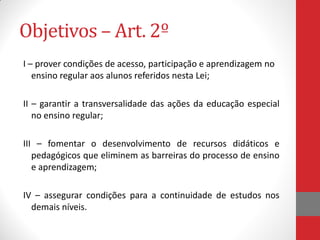 Objetivos – Art. 2º
I – prover condições de acesso, participação e aprendizagem no
ensino regular aos alunos referidos nesta Lei;
II – garantir a transversalidade das ações da educação especial
no ensino regular;
III – fomentar o desenvolvimento de recursos didáticos e
pedagógicos que eliminem as barreiras do processo de ensino
e aprendizagem;
IV – assegurar condições para a continuidade de estudos nos
demais níveis.
 