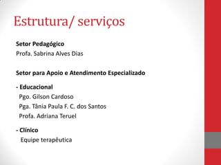 Estrutura/ serviços
Setor Pedagógico
Profa. Sabrina Alves Dias
Setor para Apoio e Atendimento Especializado
- Educacional
Pgo. Gilson Cardoso
Pga. Tânia Paula F. C. dos Santos
Profa. Adriana Teruel
- Clínico
Equipe terapêutica
 