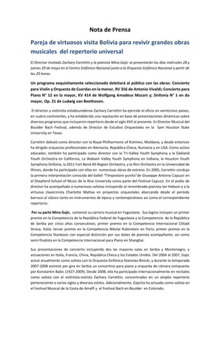 Nota de Prensa
Pareja de virtuosos visita Bolivia para revivir grandes obras
musicales del repertorio universal
El Director Invitado Zachary Carrettin y la pianista Mina Gajic se presentarán los días miércoles 28 y
jueves 29 de mayo en el Centro Sinfónico Nacional junto a la Orquesta Sinfónica Nacional a partir de
las 20 horas.
Un programa exquisitamente seleccionado deleitará al público con las obras: Concierto
para Violín y Orquesta de Cuerdas en la menor, RV 356 de Antonio Vivaldi; Concierto para
Piano N° 12 en la mayor, KV 414 de Wolfgang Amadeus Mozart y; Sinfonía N° 1 en do
mayor, Op. 21 de Ludwig van Beethoven.
El director y violinista estadounidense Zachary Carrettin ha ejercido el oficio en veinticinco países,
en cuatro continentes, y ha establecido una reputación en base de presentaciones dinámicas sobre
diversos programas que incluyeron repertorio desde el siglo XVII al presente. Es Director Musical del
Boulder Bach Festival, además de Director de Estudios Orquestales en la Sam Houston State
University en Texas.
Carrettin debutó como director con la Royal Philharmonic of Kishinev, Moldavia, y desde entonces
ha dirigido orquestas profesionales en Alemania, República Checa, Rumania y en USA. Como activo
educador, también ha participado como director con la Tri-Valley Youth Symphony y la Oakland
Youth Orchestra en California, La Wabash Valley Youth Symphony en Indiana, la Houston Youth
Symphony Sinfonia, la 2011 Fort Bend All-Region Orchestra, y la Illini Orchestra en la Universidad de
Illinois, donde ha participado con ellas en numerosas obras de estreno. En 2005, Carrettin condujo
la primera interpretación conocida del ballet “l’Impostore punito”de Giuseppe Antonio Capuzzi en
el Shepherd School of Music de la Rice University como parte del Festival Capuzzi. En el podio de
director ha acompañado a numerosos solistas incluyendo al renombrado pianista Ian Hobson y a la
virtuosa clavecinista Charlotte Mattax en proyectos orquestales abarcando desde el período
barroco al clásico tanto en instrumentos de época y contemporáneos así como el correspondiente
repertorio.
Por su parte Mina Gajic, comenzó su carrera musical en Yugoslavia. Sus logros incluyen un primer
premio en la Competencia de la República Federal de Yugoslavia y la Competencia de la República
de Serbia por cinco años consecutivos; primer premio en la Competencia Internacional Cittadi
Stresa, Italia; tercer premio en la Competencia Nikolai Rubinstein en Paris; primer premio en la
Competencia Stankovic con especial distinción por sus dotes de pianista acompañante, así como
semi-finalista en la Competencia Internacional para Piano en Shanghai.
Sus presentaciones de concierto incluyendo dos las mayores salas en Serbia y Montenegro, y
actuaciones en Italia, Francia, China, República Checa y los Estados Unidos. Del 2004 al 2007, Gajic
actuó anualmente como solista con la Orquesta Sinfónica Stanislav Binicki, y durante la temporada
2007-2008 estrenó por gira en Serbia un concertino para piano y orquesta de cámara compuesto
por Konstantin Babic (1927-2009). Desde 2008, ella ha participado internacionalmente en recitales
como solista con el violinista-violista Zachary Carrettin, concentrados en un amplio repertorio
perteneciente a varios siglos y diversos estilos. Adicionalmente, Gajicha ha actuado como solista en
el Festival Musical de la Costa de Amalfi y el Festival Bach en Boulder en Colorado.
 