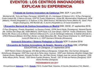 EVENTOS: LOS CENTROS INNOVADORES
EXPLICAN SU EXPERIENCIA
I Trobada de Centres Innovadors de Catalunya DIM, SCP, 1 juny 2016
Montserrat (B), Torre del Palau (Terrassa), SADAKO (B), IE J.Verdaguer (S.Sadurní d’A.), S.Pau (Tarragona),
Costa Llobera (B), S.Narcís (Girona), CEIP Dr.Trueta (Viladecans), Virolai (B), Montserratina (Viladecans), GEM
(Matarò), Pineda (Hospitalet Ll), E.Vedruna, E.Pia, SINS Dosrius, INS Bernat el Ferrer (Molins R), Garbí i Pere
Vergés (Esplugues), INS Mundet (B), S.Jaume (Hospitalet Ll), El Casal (Castellar V)
I Encuentro Nacional de Centros Innovadores en Madrid DIM, CECE, 21 septiembre 2016
E.Pías (Zaragoza), Pineda (Hospitalet), La Devesa (Carlet), CEPA Sierra Norte (Torrelaguna), Nazaret-Oporto
(M), Gredos San Diego (M), GEM (Mataró), CEIP Espai 3 (S.Joan Despí), CEIP Dr. Trueta (Viladecans), Santa
Gema (M), Rivas Luna (L’Eliana), Vallmont (Villanueva P.), Luis de Santángel (Valencia), S.Gabriel (Aranda D.),
CPES Peñascal (Bilbao), N.S Pilar (Soria), La Salle Maravillas (M), Rosa Chacel (Colmenar V.), CEIP García
Lorca (El Real de la J.), CEIP Germans Ochando (Almassora)
Innovació Educativa i Sistema Pedagògic a l’Escola SCP, 5 octubre 2016
I Encuentro de Centros Innovadores de Aragón, Navarra y La Rioja DIM, UTOPÍAS
EDUCATIVAS, en Zaragoza, 21 septiembre 2016
CEIP Ramiro Solans (Zaragoza), IES Manuel Blecua (Zaragoza), Colegio Ntra. Sra Carmen (Zaragoza),
Scholhouse (Zaragoza), CEIP San Juan de la Peña (Jaca, Huesca) , CEIP Juan Sobrarias (Alcañiz) Colegio San
Gabriel (Zuera, Zaragoza), Escuela Pía Ntra. Sra. del Pilar (Soria), Colegio Juan de Lanuza (Zaragoza) , CRA
Ariño-Alloza (Ariño, Teruel) , CEE Gloria Fuertes (Andorra, Teruel) , CEI. El nido de Patricia (Zaragoza), CEIP
Gloria Arenillas (Zaragoza)
PRÓXIMAMENTE EN 2017
Encuentros en Valencia (10-3), Oviedo (19-5), Ciudad Real, Cáceres, A Coruña, Barcelona (7-6), Madrid…
 