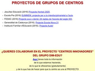- Jesuïtes Educació (2016) Proyecte Horitzò 2020.
- Escola Pia (2016) SUMMEM, projecte per a la interdisciplinarietat a l'aula.
- FEDAC (2016) Projecte avui x demà: 24 reptes de l'escola del segle XXI.
- Generalitat de Catalunya (2016). Projecte Escola Nova 21
- Institució Familiar d'Educació (2016). Projecte Aude!
PROYECTOS DE GRUPOS DE CENTROS
¿QUIERES COLABORAR EN EL PROYECTO “CENTROS INNOVADORES”
DEL GRUPO DIM-EDU?
Aquí tienes toda la información
de lo que estamos haciendo,
de lo que te ofrecemos (gratuitamente)
y de lo que has de hacer para que tu centro se una al PROYECTO
 