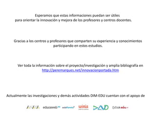 Esperamos que estas informaciones puedan ser útiles
para orientar la innovación y mejora de los profesores y centros docentes.
Gracias a los centros y profesores que comparten su experiencia y conocimientos
participando en estos estudios.
Ver toda la información sobre el proyecto/investigación y amplia bibliografía en
http://peremarques.net/innovacionportada.htm
Actualmente las investigaciones y demás actividades DIM-EDU cuentan con el apoyo de
 
