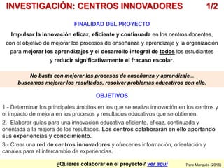 ¿Quieres colaborar en el proyecto? ver aquí
FINALIDAD DEL PROYECTO
Impulsar la innovación eficaz, eficiente y continuada en los centros docentes,
con el objetivo de mejorar los procesos de enseñanza y aprendizaje y la organización
para mejorar los aprendizajes y el desarrollo integral de todos los estudiantes
y reducir significativamente el fracaso escolar.
Pere Marquès (2016)
INVESTIGACIÓN: CENTROS INNOVADORES 1/2
OBJETIVOS
1.- Determinar los principales ámbitos en los que se realiza innovación en los centros y
el impacto de mejora en los procesos y resultados educativos que se obtienen.
2.- Elaborar guías para una innovación educativa eficiente, eficaz, continuada y
orientada a la mejora de los resultados. Los centros colaborarán en ello aportando
sus experiencias y conocimiento.
3.- Crear una red de centros innovadores y ofrecerles información, orientación y
canales para el intercambio de experiencias.
No basta con mejorar los procesos de enseñanza y aprendizaje...
buscamos mejorar los resultados, resolver problemas educativos con ello.
 