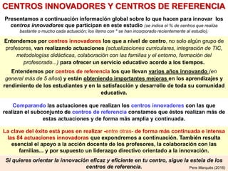Si quieres orientar la innovación eficaz y eficiente en tu centro, sigue la estela de los
centros de referencia.
Comparando las actuaciones que realizan los centros innovadores con las que
realizan el subconjunto de centros de referencia constamos que éstos realizan más de
estas actuaciones y de forma más amplia y continuada.
Pere Marquès (2016)
Entendemos por centros innovadores los que a nivel de centro, no solo algún grupo de
profesores, van realizando actuaciones (actualizaciones curriculares, integración de TIC,
metodologías didácticas, colaboración con las familias y el entorno, formación del
profesorado...) para ofrecer un servicio educativo acorde a los tiempos.
Entendemos por centros de referencia los que llevan varios años innovando (en
general más de 5 años) y están obteniendo importantes mejoras en los aprendizajes y
rendimiento de los estudiantes y en la satisfacción y desarrollo de toda su comunidad
educativa.
CENTROS INNOVADORES Y CENTROS DE REFERENCIA
Presentamos a continuación información global sobre lo que hacen para innovar los
centros innovadores que participan en este estudio (se indica el % de centros que realiza
bastante o mucho cada actuación; los ítems con * se han incorporado recientemente al estudio).
La clave del éxito está pues en realizar -entre otras- de forma más continuada e intensa
las 84 actuaciones innovadoras que expondremos a continuación. También resulta
esencial el apoyo a la acción docente de los profesores, la colaboración con las
familias... y por supuesto un liderazgo directivo orientado a la innovación.
 