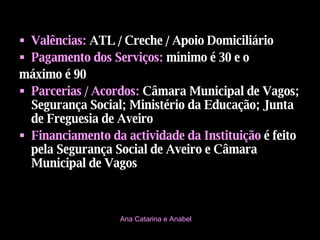Valências:   ATL / Creche / Apoio Domiciliário Pagamento dos Serviços:   mínimo é 30 e o  máximo é 90 Parcerias / Acordos:   Câmara Municipal de Vagos; Segurança Social; Ministério da Educação; Junta de Freguesia de Aveiro Financiamento da actividade da Instituição  é feito pela   Segurança Social de Aveiro e Câmara Municipal de Vagos Ana Catarina e Anabel 