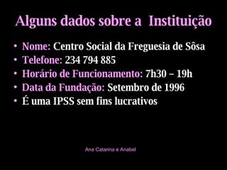 Alguns dados sobre a  Instituição Nome:   Centro Social da Freguesia de Sôsa Telefone:   234 794 885 Horário de Funcionamento:   7h30 – 19h Data da Fundação:   Setembro de 1996 É uma IPSS sem fins lucrativos Ana Catarina e Anabel 