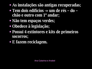 As instalações são antigas recuperadas; Tem dois edifícios -» um de rés – do – chão e outro com 1º andar; Não tem espaços verdes; Obedece à legislação; Possui 4 extintores e kits de primeiros socorros; E fazem reciclagem. Ana Catarina e Anabel 