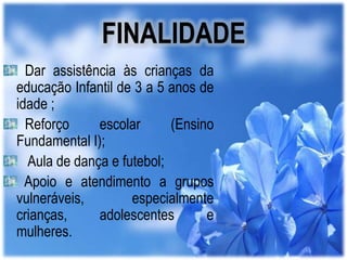 FINALIDADE
Dar assistência às crianças da
educação Infantil de 3 a 5 anos de
idade ;
Reforço
escolar
(Ensino
Fundamental I);
Aula de dança e futebol;
Apoio e atendimento a grupos
vulneráveis,
especialmente
crianças,
adolescentes
e
mulheres.

 