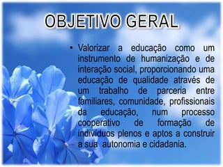 • Valorizar a educação como um
instrumento de humanização e de
interação social, proporcionando uma
educação de qualidade através de
um trabalho de parceria entre
familiares, comunidade, profissionais
da educação, num processo
cooperativo de formação de
indivíduos plenos e aptos a construir
a sua autonomia e cidadania.

 