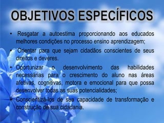 • Resgatar a autoestima proporcionando aos educados
melhores condições no processo ensino aprendizagem;
• Orientar para que sejam cidadãos conscientes de seus
direitos e deveres.
• Oportunizar o desenvolvimento das habilidades
necessárias para o crescimento do aluno nas áreas
afetivas, cognitivas, motora e emocional para que possa
desenvolver todas as suas potencialidades;
• Conscientizá-los de sua capacidade de transformação e
construção de sua cidadania.

 