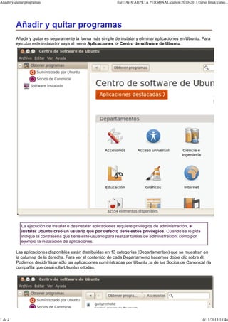 Añadir y quitar programas

1 de 4

file:///G:/CARPETA PERSONAL/cursos/2010-2011/curso linux/curso...

Añadir y quitar programas
Añadir y quitar es seguramente la forma más simple de instalar y eliminar aplicaciones en Ubuntu. Para
ejecutar este instalador vaya al menú Aplicaciones -> Centro de software de Ubuntu.

La ejecución de instalar o desinstalar aplicaciones requiere privilegios de administración, al
instalar Ubuntu creó un usuario que por defecto tiene estos privilegios. Cuando se lo pida
indique la contraseña que tiene este usuario para realizar tareas de administración, como por
ejemplo la instalación de aplicaciones.
Las aplicaciones disponibles están distribuidas en 13 categorías (Departamentos) que se muestran en
la columna de la derecha. Para ver el contenido de cada Departamento hacemos doble clic sobre él.
Podemos decidir listar sólo las aplicaciones suministradas por Ubuntu ,la de los Socios de Canonical (la
compañía que desarrolla Ubuntu) o todas.

10/11/2013 18:46

 