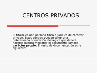 CENTROS PRIVADOS El titular es una persona física o jurídica de carácter privado. Estos centros pueden tener una determinada orientación ideológica que deberá hacerse pública mediante el documento llamado carácter propio. El resto de documentación es la siguiente: