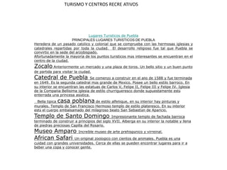 TURISMO Y CENTROS RECRE ATIVOS Lugares Turísticos de Puebla  PRINCIPALES LUGARES TURISTICOS DE PUEBLA Heredera de un pasado católico y colonial que se comprueba con las hermosas iglesias y catedrales repartidas por toda la ciudad.  El desarrollo religioso fue tal que Puebla se convirtió en la sede del arzobispado.  Afortunadamente la mayoría de los puntos turísticos más interesantes se encuentran en el centro de la ciudad. Zócalo Anteriormente un mercado y una plaza de toros. Un bello sitio y un buen punto de partida para visitar la ciudad. Catedral de Puebla Se comenzó a construir en el año de 1588 y fue terminada en 1649. Es la segunda catedral más grande de México. Posee un bello estilo barroco. En su interior se encuentran las estatuas de Carlos V, Felipe II, Felipe III y Felipe IV. Iglesia de la Compañía Bellísima iglesia de estilo churrigueresco donde supuestamente está enterrada una princesa asiática.  Bella típica casa poblana de estilo alfeñique, en su interior hay pinturas y murales. Templo de San Francisco Hermoso templo de estilo plateresco. En su interior está el cuerpo embalsamado del milagroso beato San Sebastián de Aparicio.  Templo de Santo Domingo Impresionante templo de fachada barroca terminado de construir a principios del siglo XVII. Alberga en su interior la notable y llena de piedras preciosas Capilla del Rosario.  Museo Amparo Increíble museo de arte prehispánico y virreinal. African Safari Un original zoológico con cientos de animales. Puebla es una cuidad con grandes universidades. Cerca de ellas se pueden encontrar lugares para ir a beber una copa y conocer gente. 