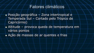 Fatores climáticos
 Posição geográfica – Zona intertropical e
Temperada Sul – Cortado pelo Trópico de
Capricórnio)
 Altitude – provoca queda de temperatura em
vários pontos
 Ação de massas de ar quentes e frias
 