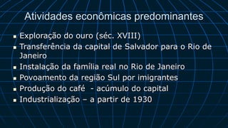 Atividades econômicas predominantes
 Exploração do ouro (séc. XVIII)
 Transferência da capital de Salvador para o Rio de
Janeiro
 Instalação da família real no Rio de Janeiro
 Povoamento da região Sul por imigrantes
 Produção do café - acúmulo do capital
 Industrialização – a partir de 1930
 