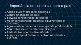 Importância do centro sul para o país
 Abriga duas metrópoles nacionais
 Centro financeiro do país
 Elevada concentração de capital
 Maior concentração industrial (diversificada e
moderna)
 Agropecuária moderna e com grande produtividade
 Centro brasileiro de telecomunicações
 Rede de transportes diversificada
 Abriga a capital federal – centro das decisões
políticas.
 