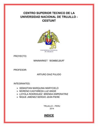 CENTRO SUPERIOR TECNICO DE LA
UNIVERSIDAD NACIONAL DE TRUJILLO CESTUNT

PROYECTO:
MINIMARKET “BOMBELBUR”

PROFESOR:
ARTURO DIAZ PULIDO

INTEGRANTES:





SEBASTIAN MARQUINA MARYCIELO
MORENO CASTAÑEDA LUZ ANGIE
LOYOLA RODRIGUEZ BRENDA EMPERATRIZ
ÑIQUE JIMENEZ SERGIO JEAN PIERE

TRUJILLO – PERU
2014

INDICE

 