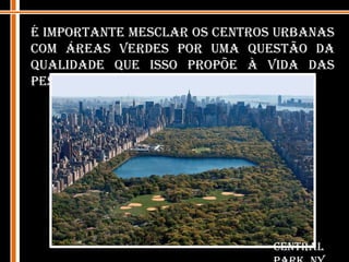 É importante mesclar os centros urbanas com áreas verdes por uma questão da qualidade que isso propõe à vida das pessoas que ali convivem. Central Park, NY