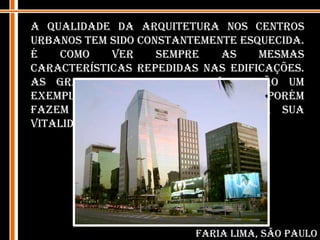 A qualidade da arquitetura nos centros urbanos tem sido constantemente esquecida. É como ver sempre as mesmas características repedidas nas edificações. As grandes fachadas de vidro são um exemplo, elas padronizam o local, porém fazem com que o mesmo perca a sua vitalidade.  Faria Lima, São Paulo
