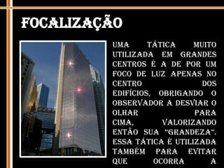 FocalizaçãoUma tática muito utilizada em grandes centros é a de por um foco de luz apenas no centro dos edifícios, obrigando o observador a desviar o olhar para cima, valorizando então sua “grandeza”.  Essa tática é utilizada também para evitar que ocorra a truncagem – quando o observador se depara com um edifício muito alto e olha para o seu primeiro plano e já sobe com o olhar para os pavimentos mais altos, desprezando os pavimentos intermediários.