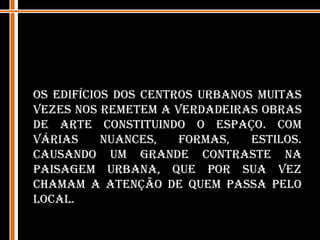 Os edifícios dos centros urbanos muitas vezes nos remetem a verdadeiras obras de arte constituindo o espaço. Com várias nuances, formas, estilos. Causando um grande contraste na paisagem urbana, que por sua vez chamam a atenção de quem passa pelo local.