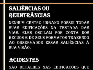 Saliências ou ReentrânciasNenhum centro urbano possui todas suas edificações na testada das vias. Eles oscilam por conta dos recuos e de seus formatos trazendo ao observador essas saliências à sua visão. AcidentesSão detalhes nas edificações que buscam prender a atenção do observador fugindo da monotonia. Por meio de diferentes elementos que criam uma silhueta, cores vivas, etc, a disposição destes acidentes podem dar sentido a determinadas formas em determinados locais.  