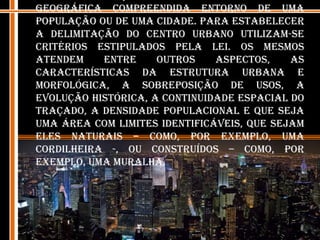 A delimitação do centro urbano é a área geográfica compreendida entorno de uma população ou de uma cidade. Para estabelecer a delimitação do Centro Urbano utilizam-se critérios estipulados pela lei. Os mesmos atendem entre outros aspectos, as características da estrutura urbana e morfológica, a sobreposição de usos, a evolução histórica, a continuidade espacial do traçado, a densidade populacional e que seja uma área com limites identificáveis, que sejam eles naturais – como, por exemplo, uma cordilheira -, ou construídos – como, por exemplo, uma muralha.