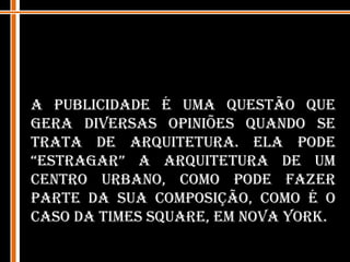A publicidade é uma questão que gera diversas opiniões quando se trata de arquitetura. Ela pode “estragar” a arquitetura de um centro urbano, como pode fazer parte da sua composição, como é o caso da Times Square, em Nova York.