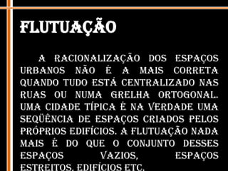 FlutuaçãoA racionalização dos espaços urbanos não é a mais correta quando tudo está centralizado nas ruas ou numa grelha ortogonal. Uma cidade típica é na verdade uma seqüência de espaços criados pelos próprios edifícios. A flutuação nada mais é do que o conjunto desses espaços vazios, espaços estreitos, edifícios etc. 