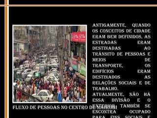 Antigamente, quando os conceitos de cidade eram bem definidos, as estradas eram destinadas ao trânsito de pessoas e meios de transporte, os edifícios eram destinados as relações sociais e de trabalho. Atualmente, não há essa divisão e o exterior também se encontra ocupado para fins sociais e comerciais. A ocupação de determinados espaços ou linhas privilegiadas no exterior,  os recintos, pontos focais etc, são outras tantas formas de apropriação do espaço.Fluxo de pessoas no centro de Nairobi