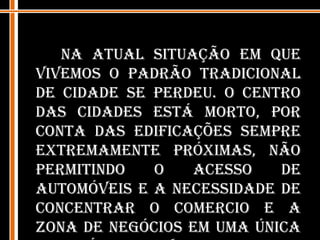 Na atual situação em que vivemos o padrão tradicional de cidade se perdeu. O centro das cidades está morto, por conta das edificações sempre extremamente próximas, não permitindo o acesso de automóveis e a necessidade de concentrar o comercio e a zona de negócios em uma única zona é cada vez menor, por conta dos meios de comunicação cada vez mais avançados.