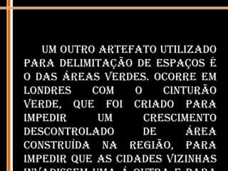 Um outro artefato utilizado para delimitação de espaços é o das áreas verdes. Ocorre em Londres com o Cinturão Verde, que foi criado para impedir um crescimento descontrolado de área construída na região, para impedir que as cidades vizinhas invadissem uma á outra e para manter um caráter especial da cidade.