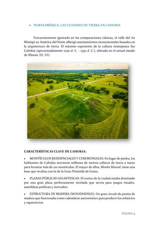 PÁGINA 9
 NORTEAMÉRICA: LAS CIUDADES DE TIERRA EN CAHOKIA
Frecuentemente ignorado en las comparaciones clásicas, el valle del río
Misisipi en América del Norte albergó asentamientos monumentales basados en
la arquitectura de tierra. El máximo exponente de la cultura misisipiana fue
Cahokia (aproximadamente 1050 d. C. - 1350 d. C.), ubicada en el actual estado
de Illinois, EE. UU.
CARACTERÍSTICAS CLAVE DE CAHOKIA:
 MONTÍCULOS RESIDENCIALES Y CEREMONIALES: En lugar de piedra, los
habitantes de Cahokia movieron millones de metros cúbicos de tierra a mano
para levantar más de 120 montículos. El mayor de ellos, Monks Mound, tiene una
base que rivaliza con la de la Gran Pirámide de Guiza.
 PLAZAS PÚBLICAS GIGANTESCAS: El centro de la ciudad estaba dominado
por una gran plaza perfectamente nivelada que servía para juegos rituales,
asambleas políticas y mercados.
 ESTRUCTURA DE MADERA (WOODHENGE): Un gran círculo de postes de
madera que funcionaba como calendario astronómico para predecir los solsticios
y equinoccios.
 
