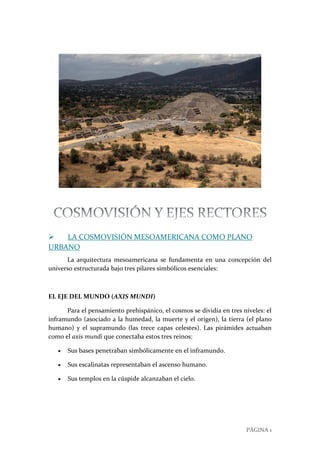 PÁGINA 1
 LA COSMOVISIÓN MESOAMERICANA COMO PLANO
URBANO
La arquitectura mesoamericana se fundamenta en una concepción del
universo estructurada bajo tres pilares simbólicos esenciales:
EL EJE DEL MUNDO (AXIS MUNDI)
Para el pensamiento prehispánico, el cosmos se dividía en tres niveles: el
inframundo (asociado a la humedad, la muerte y el origen), la tierra (el plano
humano) y el supramundo (las trece capas celestes). Las pirámides actuaban
como el axis mundi que conectaba estos tres reinos:
 Sus bases penetraban simbólicamente en el inframundo.
 Sus escalinatas representaban el ascenso humano.
 Sus templos en la cúspide alcanzaban el cielo.
 