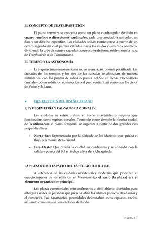 PÁGINA 2
EL CONCEPTO DE CUATRIPARTICIÓN
El plano terrestre se concebía como un plano cuadrangular dividido en
cuatro rumbos o direcciones cardinales, cada uno asociado a un color, un
dios y un destino específico. Las ciudades solían estructurarse a partir de un
centro sagrado del cual partían calzadas hacia los cuatro cuadrantes cósmicos,
dividiendo la urbe de manera sagrada (como ocurre de forma evidente en la traza
de Teotihuacán o de Tenochtitlan).
EL TIEMPO Y LA ASTRONOMÍA
La arquitectura mesoamericana es, en esencia, astronomía petrificada. Las
fachadas de los templos y los ejes de las calzadas se alineaban de manera
milimétrica con los puntos de salida o puesta del Sol en fechas calendáricas
cruciales (como solsticios, equinoccios o el paso cenital), así como con los ciclos
de Venus y la Luna.
 EJES RECTORES DEL DISEÑO URBANO
EJES DE SIMETRÍA Y CALZADAS CARDINALES
Las ciudades se estructuraban en torno a avenidas principales que
funcionaban como espinas dorsales. Tomando como ejemplo la icónica ciudad
de Teotihuacán, el plano ortogonal se organiza a partir de dos grandes ejes
perpendiculares:
 Norte-Sur: Representado por la Calzada de los Muertos, que guiaba el
flujo ceremonial de la ciudad.
 Este-Oeste: Que dividía la ciudad en cuadrantes y se alineaba con la
salida y puesta del Sol en fechas clave del ciclo agrícola.
LA PLAZA COMO ESPACIO DEL ESPECTÁCULO RITUAL
A diferencia de las ciudades occidentales modernas que priorizan el
espacio interior de los edificios, en Mesoamérica el vacío (la plaza) era el
elemento organizador principal.
Las plazas ceremoniales eran anfiteatros a cielo abierto diseñados para
albergar a miles de personas que presenciaban los rituales públicos, las danzas y
el comercio. Los basamentos piramidales delimitaban estos espacios vacíos,
actuando como majestuosos telones de fondo.
 