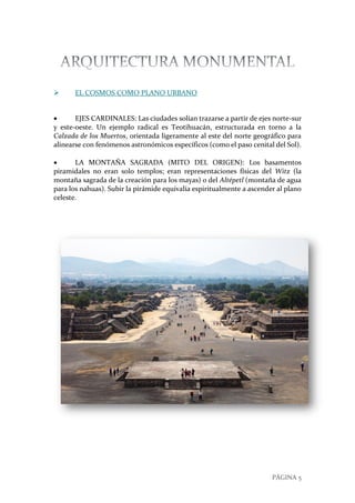 PÁGINA 5
 EL COSMOS COMO PLANO URBANO
 EJES CARDINALES: Las ciudades solían trazarse a partir de ejes norte-sur
y este-oeste. Un ejemplo radical es Teotihuacán, estructurada en torno a la
Calzada de los Muertos, orientada ligeramente al este del norte geográfico para
alinearse con fenómenos astronómicos específicos (como el paso cenital del Sol).
 LA MONTAÑA SAGRADA (MITO DEL ORIGEN): Los basamentos
piramidales no eran solo templos; eran representaciones físicas del Witz (la
montaña sagrada de la creación para los mayas) o del Altépetl (montaña de agua
para los nahuas). Subir la pirámide equivalía espiritualmente a ascender al plano
celeste.
 