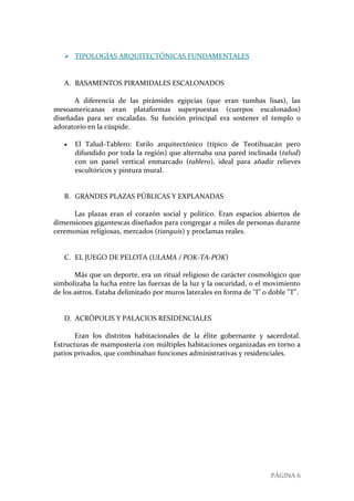 PÁGINA 6
 TIPOLOGÍAS ARQUITECTÓNICAS FUNDAMENTALES
A. BASAMENTOS PIRAMIDALES ESCALONADOS
A diferencia de las pirámides egipcias (que eran tumbas lisas), las
mesoamericanas eran plataformas superpuestas (cuerpos escalonados)
diseñadas para ser escaladas. Su función principal era sostener el templo o
adoratorio en la cúspide.
 El Talud-Tablero: Estilo arquitectónico (típico de Teotihuacán pero
difundido por toda la región) que alternaba una pared inclinada (talud)
con un panel vertical enmarcado (tablero), ideal para añadir relieves
escultóricos y pintura mural.
B. GRANDES PLAZAS PÚBLICAS Y EXPLANADAS
Las plazas eran el corazón social y político. Eran espacios abiertos de
dimensiones gigantescas diseñados para congregar a miles de personas durante
ceremonias religiosas, mercados (tianguis) y proclamas reales.
C. EL JUEGO DE PELOTA (ULAMA / POK-TA-POK)
Más que un deporte, era un ritual religioso de carácter cosmológico que
simbolizaba la lucha entre las fuerzas de la luz y la oscuridad, o el movimiento
de los astros. Estaba delimitado por muros laterales en forma de "I" o doble "T".
D. ACRÓPOLIS Y PALACIOS RESIDENCIALES
Eran los distritos habitacionales de la élite gobernante y sacerdotal.
Estructuras de mampostería con múltiples habitaciones organizadas en torno a
patios privados, que combinaban funciones administrativas y residenciales.
 