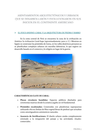 PÁGINA 7
 EL FOCO ANDINO: CARAL Y LA ARQUITECTURA DE PIEDRA Y BARRO
En la costa central de Perú se encuentra la cuna de la civilización en
América: la civilización Caral-Supe (aproximadamente 3000 a. C.). Mientras en
Egipto se construían las pirámides de Guiza, en los valles desérticos peruanos ya
se planificaban complejos urbanos sin murallas defensivas, lo que sugiere un
desarrollo basado en el comercio y la religión en lugar de la guerra.
CARACTERÍSTICAS CLAVE DE CARAL:
 Plazas circulares hundidas: Espacios públicos diseñados para
ceremonias masivas donde la acústica jugaba un rol fundamental.
 Pirámides escalonadas: Construidas con plataformas superpuestas
utilizando shicras (bolsas de fibra vegetal llenas de piedras) que actuaban
como amortiguadores antisísmicos naturales.
 Ausencia de fortificaciones: El diseño urbano estaba completamente
orientado a la integración del paisaje y las actividades rituales-
comerciales.
 