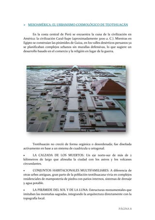 PÁGINA 8
 MESOAMÉRICA: EL URBANISMO COSMOLÓGICO DE TEOTIHUACÁN
En la costa central de Perú se encuentra la cuna de la civilización en
América: la civilización Caral-Supe (aproximadamente 3000 a. C.). Mientras en
Egipto se construían las pirámides de Guiza, en los valles desérticos peruanos ya
se planificaban complejos urbanos sin murallas defensivas, lo que sugiere un
desarrollo basado en el comercio y la religión en lugar de la guerra.
Teotihuacán no creció de forma orgánica o desordenada; fue diseñada
activamente en base a un sistema de cuadrícula u ortogonal.
 LA CALZADA DE LOS MUERTOS: Un eje norte-sur de más de 2
kilómetros de largo que alineaba la ciudad con los astros y los volcanes
circundantes.
 CONJUNTOS HABITACIONALES MULTIFAMILIARES: A diferencia de
otras urbes antiguas, gran parte de la población teotihuacana vivía en complejos
residenciales de mampostería de piedra con patios internos, sistemas de drenaje
y agua potable.
 LA PIRÁMIDE DEL SOL Y DE LA LUNA: Estructuras monumentales que
imitaban las montañas sagradas, integrando la arquitectura directamente con la
topografía local.
 
