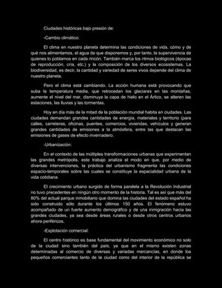Ciudades históricas bajo presión de:
-Cambio climático:
El clima en nuestro planeta determina las condiciones de vida, cómo y de
qué nos alimentamos, el agua de que disponemos y, por tanto, la supervivencia de
quienes lo poblamos en cada rincón. También marca los ritmos biológicos (épocas
de reproducción, cría, etc.) y la composición de los diversos ecosistemas. La
biodiversidad, es decir, la cantidad y variedad de seres vivos depende del clima de
nuestro planeta.
Pero el clima está cambiando. La acción humana está provocando que
suba la temperatura media, que retrocedan los glaciares en las montañas,
aumente el nivel del mar, disminuya la capa de hielo en el Ártico, se alteren las
estaciones, las lluvias y las tormentas.
Hoy en día más de la mitad de la población mundial habita en ciudades. Las
ciudades demandan grandes cantidades de energía, materiales y territorio (para
calles, carreteras, oficinas, puentes, comercios, viviendas, vehículos y generan
grandes cantidades de emisiones a la atmósfera, entre las que destacan las
emisiones de gases de efecto invernadero.
-Urbanización:
En el contexto de las múltiples transformaciones urbanas que experimentan
las grandes metrópolis, este trabajo analiza el modo en que, por medio de
diversas intervenciones, la práctica del urbanismo fragmenta las condiciones
espacio-temporales sobre las cuales se constituye la espacialidad urbana de la
vida cotidiana.
El crecimiento urbano surgido de forma paralela a la Revolución Industrial
no tuvo precedentes en ningún otro momento de la historia. Tal es así que más del
80% del actual parque inmobiliario que domina las ciudades del estado español ha
sido construido sólo durante los últimos 150 años. El fenómeno estuvo
acompañado de un fuerte aumento demográfico y de una inmigración hacia las
grandes ciudades, ya sea desde áreas rurales o desde otros centros urbanos
ahora periféricos.
-Explotación comercial:
El centro histórico es base fundamental del movimiento económico no solo
de la ciudad sino también del país, ya que en el mismo existen zonas
determinadas al comercio de diversas y variadas mercancías, en donde los
pequeños comerciantes tanto de la ciudad como del interior de la república se
 