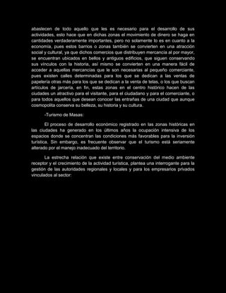 abastecen de todo aquello que les es necesario para el desarrollo de sus
actividades, esto hace que en dichas zonas el movimiento de dinero se haga en
cantidades verdaderamente importantes, pero no solamente lo es en cuanto a la
economía, pues estos barrios o zonas también se convierten en una atracción
social y cultural, ya que dichos comercios que distribuyen mercancía al por mayor,
se encuentran ubicados en bellos y antiguos edificios, que siguen conservando
sus vínculos con la historia, así mismo se convierten en una manera fácil de
acceder a aquellas mercancías que le son necesarias al pequeño comerciante,
pues existen calles determinadas para los que se dedican a las ventas de
papelería otras más para los que se dedican a la venta de telas, o los que buscan
artículos de jarcería, en fin, estas zonas en el centro histórico hacen de las
ciudades un atractivo para el visitante, para el ciudadano y para el comerciante, o
para todos aquellos que desean conocer las entrañas de una ciudad que aunque
cosmopolita conserva su belleza, su historia y su cultura.
-Turismo de Masas:
El proceso de desarrollo económico registrado en las zonas históricas en
las ciudades ha generado en los últimos años la ocupación intensiva de los
espacios donde se concentran las condiciones más favorables para la inversión
turística. Sin embargo, es frecuente observar que el turismo está seriamente
alterado por el manejo inadecuado del territorio.
La estrecha relación que existe entre conservación del medio ambiente
receptor y el crecimiento de la actividad turística, plantea una interrogante para la
gestión de las autoridades regionales y locales y para los empresarios privados
vinculados al sector:
 