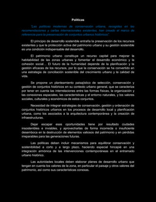 Políticas
“Las políticas modernas de conservación urbana, recogidas en las
recomendaciones y cartas internacionales existentes, han creado el marco de
referencia para la preservación de conjuntos urbanos históricos”.
El principio de desarrollo sostenible entraña la preservación de los recursos
existentes y que la protección activa del patrimonio urbano y su gestión sostenible
es una condición indispensable del desarrollo.
El patrimonio urbano constituye un recurso capital para mejorar la
habitabilidad de las zonas urbanas y fomentar el desarrollo económico y la
cohesión social… El futuro de la humanidad depende de la planificación y la
gestión eficaces de los recursos, por lo que la conservación se ha convertido en
una estrategia de conciliación sostenible del crecimiento urbano y la calidad de
vida.
Se propone un planteamiento paisajístico de selección, conservación y
gestión de conjuntos históricos en su contexto urbano general, que se caracteriza
por tener en cuenta las interrelaciones entre las formas físicas, la organización y
las conexiones espaciales, las características y el entorno naturales, y los valores
sociales, culturales y económicos de estos conjuntos.
Necesidad de integrar estrategias de conservación, gestión y ordenación de
conjuntos históricos urbanos en los procesos de desarrollo local y planificación
urbana, como los asociados a la arquitectura contemporánea y la creación de
infraestructuras.
Dejar escapar esas oportunidades tiene por resultado ciudades
insostenibles e inviables, y aprovecharlas de forma incorrecta o insuficiente
desemboca en la destrucción de elementos valiosos del patrimonio y en pérdidas
irreparables para las generaciones futuras.
Las políticas deben incluir mecanismos para equilibrar conservación y
sostenibilidad a corto y a largo plazo, haciendo especial hincapié en una
integración armónica de las intervenciones contemporáneas en el entramado
urbano histórico.
Las autoridades locales deben elaborar planes de desarrollo urbano que
tengan en cuenta los valores de la zona, en particular el paisaje y otros valores del
patrimonio, así como sus características conexas.
 