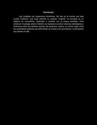Conclusión
Las ciudades son organismos dinámicos. No hay en el mundo una sola
ciudad “histórica”; que haya retenido su carácter “original”: el concepto es un
objetivo en movimiento, destinado a cambiar con la propia sociedad. Para
preservar el paisaje urbano histórico es necesario construir alianzas estratégicas y
dinámicas entre los distintos actores del escenario urbano, en primer lugar entre
las autoridades públicas que administran la ciudad y los promotores y empresarios
que operan en ella.
 
