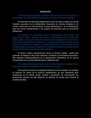Introducción
“En nuestra época asistimos a la mayor migración humana de la historia. En
la actualidad, más de la mitad de la población mundial vive en zonas urbanas”.
El incremento de densidad poblacional ha sido sin lugar a dudas uno de las
mayores causantes de la problemática urbanístico en muchas ciudades en el
mundo, sobre todo en Latinoamérica, la poca planificación o la no planificación
para los nuevos asentamientos o los lugares de expansión para el crecimiento
poblacional.
“Sin embargo, la urbanización rápida e incontrolada suele acarrear una
fragmentación social y espacial, así como un grave deterioro de la calidad del
medio urbano y las zonas rurales circundantes. Ello puede deberse, en particular,
a la excesiva densidad de construcción, el carácter uniforme y monótono de los
edificios, la pérdida de espacios y servicios públicos, la inadecuación de las
infraestructuras, las lacras de la pobreza, el aislamiento social y al aumento de los
riesgos de desastre asociados al cambio climático”.
El Acervo Urbano prácticamente forma el recurso Capital usado para
optimizar el habitad en las zonas Urbanas e incentivar el crecimiento económico.
Ello depende fundamentalmente de la planificación Urbanística, en la cual la
Conservación es un punto esencial para la calidad de vida.
“La conservación del patrimonio urbano se ha convertido en el objeto de un
importante sector de las políticas públicas en todo el mundo”.
Esto significa conservar los legados históricos de las ciudades, sin embargo
la atención se centra en el entorno arquitectónico ya que representa gran
importancia en el ámbito social, cultural y económico de conservación de
patrimonios urbanos, de ello depende de políticas de estado que fomente el
cuidado de estos.
 