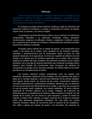 Definición
“Se entiende por paisaje urbano histórico la zona urbana resultante de una
estratificación histórica de valores y atributos culturales y naturales, lo que
trasciende la noción de “conjunto” o “centro histórico" para abarcar el contexto
urbano general y su entorno geográfico”.
El concepto de paisaje urbano histórico contribuye a ligar los elementos del
patrimonio material e inmaterial y a evaluar y comprender la ciudad y el espacio
urbano como un proceso, y no como un objeto.
La percepción sensorial del sistema urbano y de su contexto. Un sistema de
componentes materiales y su relaciones (morfología urbana, parcelario,
construcciones, espacios no edificados, árboles y vegetación, mobiliario urbano,
etc.), productos de un proceso en el tiempo, condicionados por tensiones sociales,
económicas, políticas y culturales.
El paisaje urbano histórico es un estado de espíritu, una comprensión de la
ciudad, o de partes de la ciudad, como resultado de los procesos naturales,
culturales y socioeconómicos que la construyeron desde el punto de vista
espacial, temporal y de la experiencia. Es tanto una cuestión de edificios como de
rituales y de valores que los hombres desarrollan en la ciudad. Este concepto
engloba los estratos del valor simbólico, del patrimonio inmaterial, de los valores
percibidos, de lo que liga los diversos elementos que componen el paisaje urbano
histórico, pero también del conocimiento local, incluyendo las prácticas de
construcción y la gestión de los recursos naturales. Su utilidad reside en la noción
que lleva en sí una aptitud para el cambio.
Los centros históricos pueden considerarse como los lugares más
simbólicos, apreciados, distintivos de las ciudades. Son los espacios que dotan a
éstas de un carácter especial, y que las hace diferentes de las demás ciudades.
Son lugares donde existen, la mayoría de las veces, monumentos históricos,
conjuntos arquitectónicos y edificaciones simbólicas, elementos que, en definitiva,
son los que provocan esa diferenciación de la ciudad, y que esta sea un lugar de
la cual se puedan sentir orgullosos sus propios habitantes. El centro histórico
representa la memoria colectiva de la ciudad. Vestigios del urbanismo de
diferentes épocas y arquitecturas de distintos estilos muestran la historia viva del
pasado de la ciudad; por eso tienen un valor educativo y atraen el interés de
viajeros y turistas. Pero, además, la imagen colectiva de la ciudad se construye
sobre esos elementos paisajísticos heredados. Por otra parte, los centros
históricos encierran valores de convivencia para el conjunto de los ciudadanos.
Sus calles y plazas son lugares de paseo y de encuentro, son espacios de
 