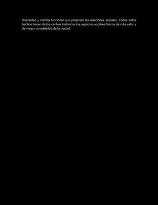diversidad y mezcla funcional que propician las relaciones sociales. Todos estos
hechos hacen de los centros históricos los espacios sociales físicos de más valor y
de mayor complejidad de la ciudad.
 