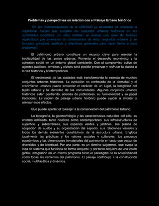 Problemas y perspectivas en relación con el Paisaje Urbano histórico
“En las recomendaciones de la UNESCO ya existentes se reconoce la
importante función que cumplen los conjuntos urbanos históricos en las
sociedades modernas. En ellas también se indican una serie de factores
específicos que amenazan la conservación de esos conjuntos urbanos y se
formulan principios, políticas y directrices generales para hacer frente a esos
problemas”.
El patrimonio urbano constituye un recurso clave para mejorar la
habitabilidad de las zonas urbanas. Fomenta el desarrollo económico y la
cohesión social en un entorno global cambiante. Con el compromiso activo de
agentes públicos, privados y cívicos será posible preservar y disfrutar la ciudad a
la vez histórica y contemporánea
El crecimiento de las ciudades está transformando la esencia de muchos
conjuntos urbanos históricos. La evolución no controlada de la densidad y el
crecimiento urbanos puede erosionar el carácter de un lugar, la integridad del
tejido urbano y la identidad de las comunidades. Algunos conjuntos urbanos
históricos están perdiendo, además de pobladores, su funcionalidad y su papel
tradicional. La noción de paisaje urbano histórico puede ayudar a afrontar y
atenuar esos efectos.
Que puede aportar el “paisaje” a la conservación del patrimonio Urbano.
La topografía, la geomorfología y las características naturales del sitio, su
entorno edificado, tanto histórico como contemporáneo, sus infraestructuras de
superficie y subterráneas, sus espacios verdes y jardines, sus planos de
ocupación de suelos y su organización del espacio, sus relaciones visuales y
todos los demás elementos constitutivos de la estructura urbana. Engloba
igualmente las prácticas y los valores sociales y culturales, los procesos
económicos y las dimensiones inmateriales del patrimonio en tanto que vector de
diversidad y de identidad. Por una parte, es un término sugerente, que evoca la
idea de sistema que funciona de forma conjunta, y por tanto requiere de una visión
global, integrando en un mismo programa tanto el paradigma de la sostenibilidad
como todas las vertientes del patrimonio. El paisaje contribuye a la construcción
social, multifacética y dinámica.
 